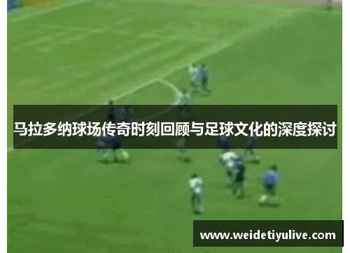 马拉多纳球场传奇时刻回顾与足球文化的深度探讨