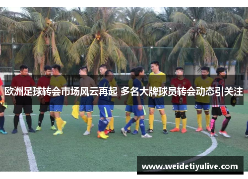 欧洲足球转会市场风云再起 多名大牌球员转会动态引关注
